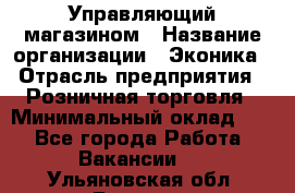 Управляющий магазином › Название организации ­ Эконика › Отрасль предприятия ­ Розничная торговля › Минимальный оклад ­ 1 - Все города Работа » Вакансии   . Ульяновская обл.,Барыш г.